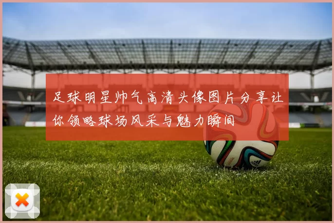 足球明星帅气高清头像图片分享让你领略球场风采与魅力瞬间
