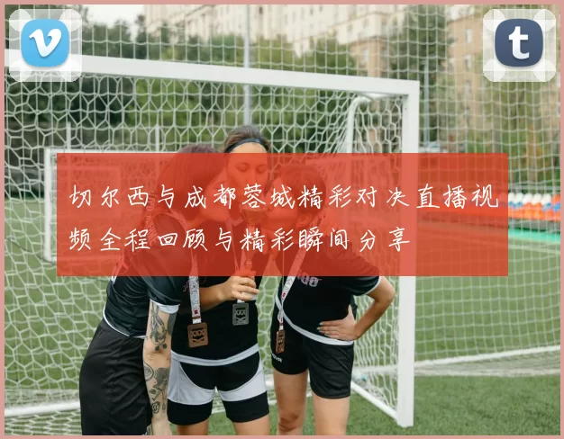 切尔西与成都蓉城精彩对决直播视频全程回顾与精彩瞬间分享