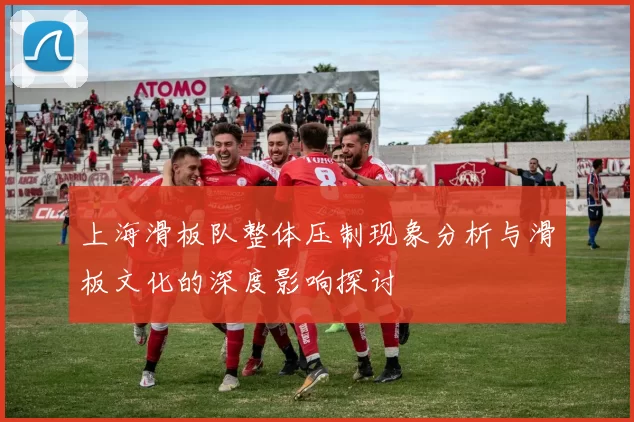 上海滑板队整体压制现象分析与滑板文化的深度影响探讨