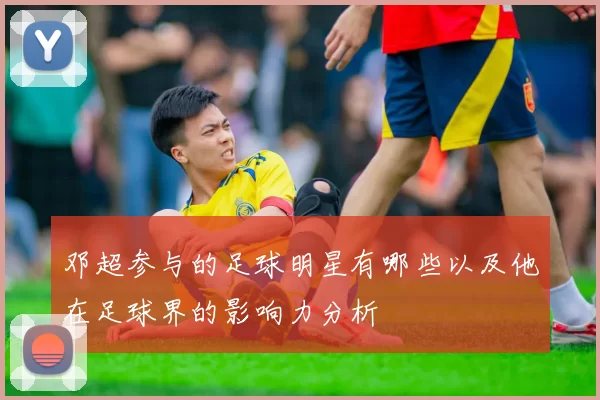 邓超参与的足球明星有哪些以及他在足球界的影响力分析