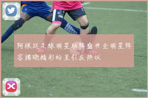 阿根廷足球明星助阵盛典全明星阵容揭晓精彩纷呈引发热议