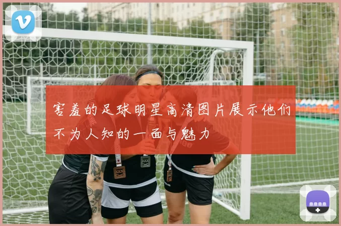 害羞的足球明星高清图片展示他们不为人知的一面与魅力