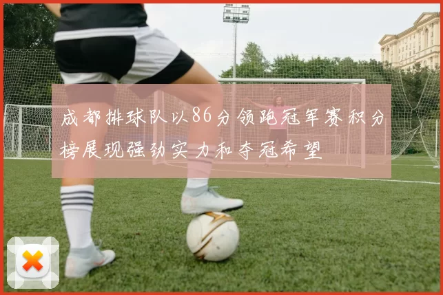 成都排球队以86分领跑冠军赛积分榜展现强劲实力和夺冠希望