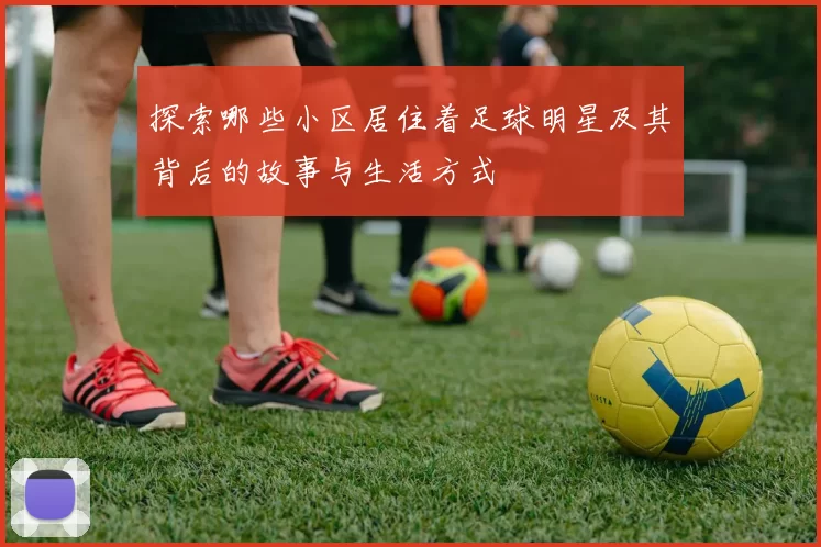 探索哪些小区居住着足球明星及其背后的故事与生活方式