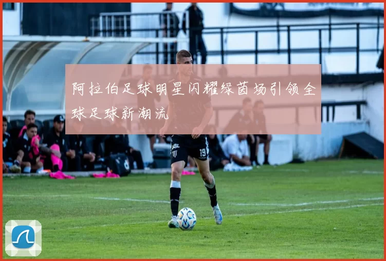 阿拉伯足球明星闪耀绿茵场引领全球足球新潮流