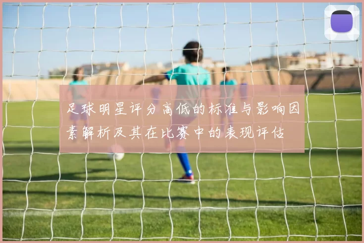 足球明星评分高低的标准与影响因素解析及其在比赛中的表现评估