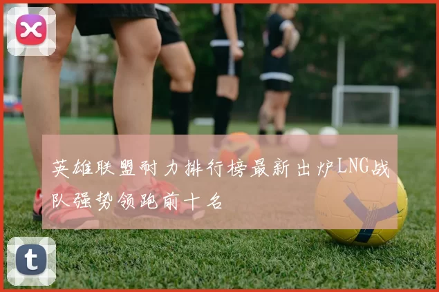 英雄联盟耐力排行榜最新出炉LNG战队强势领跑前十名