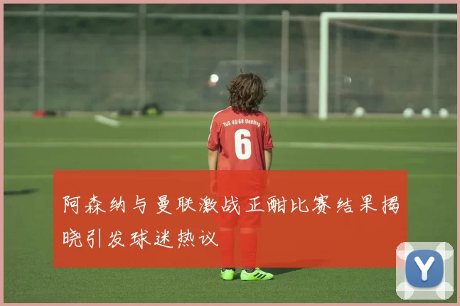 阿森纳与曼联激战正酣比赛结果揭晓引发球迷热议
