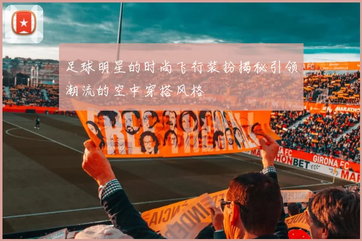 足球明星的时尚飞行装扮揭秘引领潮流的空中穿搭风格