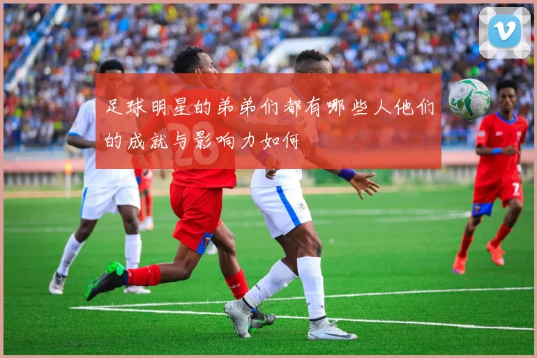 足球明星的弟弟们都有哪些人他们的成就与影响力如何