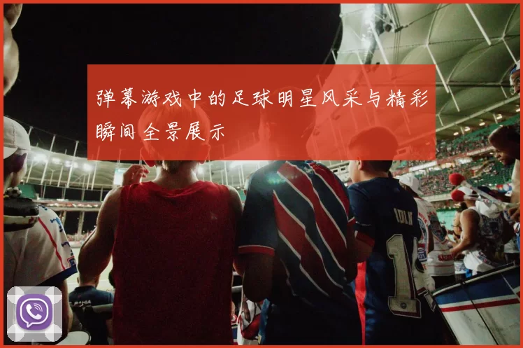 弹幕游戏中的足球明星风采与精彩瞬间全景展示