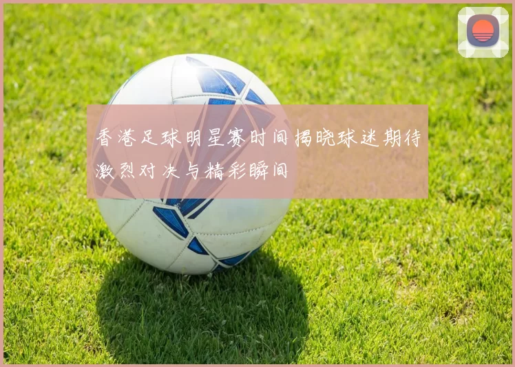 香港足球明星赛时间揭晓球迷期待激烈对决与精彩瞬间