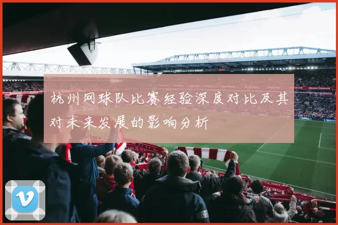 杭州网球队比赛经验深度对比及其对未来发展的影响分析