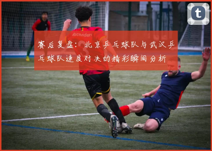 赛后复盘：北京乒乓球队与武汉乒乓球队速度对决的精彩瞬间分析