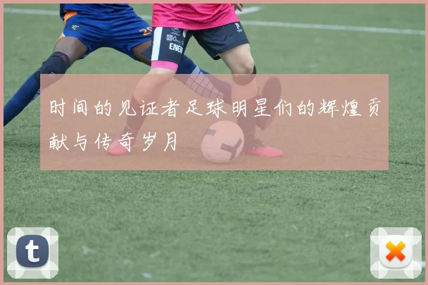 时间的见证者足球明星们的辉煌贡献与传奇岁月