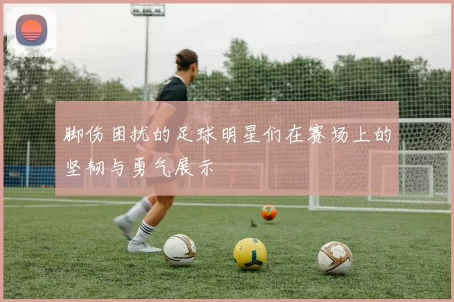 脚伤困扰的足球明星们在赛场上的坚韧与勇气展示