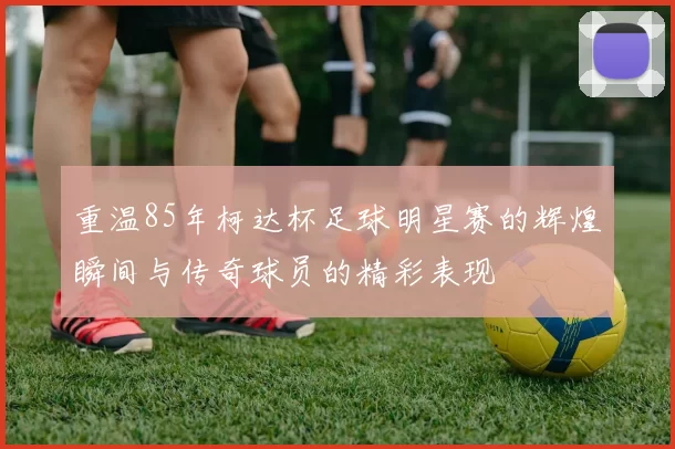 重温85年柯达杯足球明星赛的辉煌瞬间与传奇球员的精彩表现