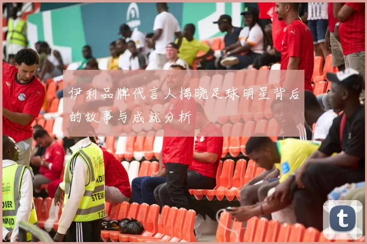 伊利品牌代言人揭晓足球明星背后的故事与成就分析