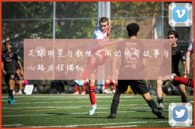 足球明星与教练之间的传奇故事与心路历程揭秘