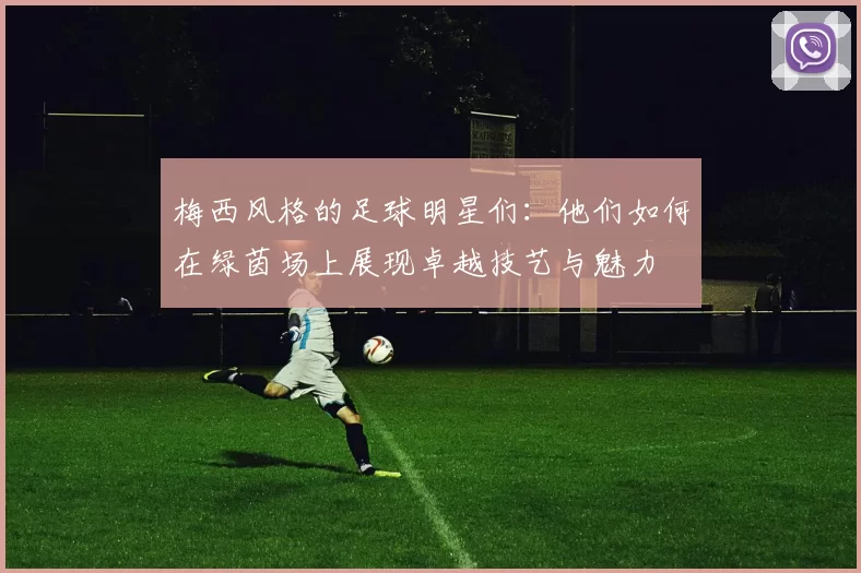梅西风格的足球明星们：他们如何在绿茵场上展现卓越技艺与魅力