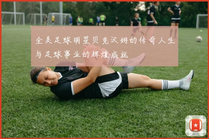 全美足球明星贝克汉姆的传奇人生与足球事业的辉煌成就