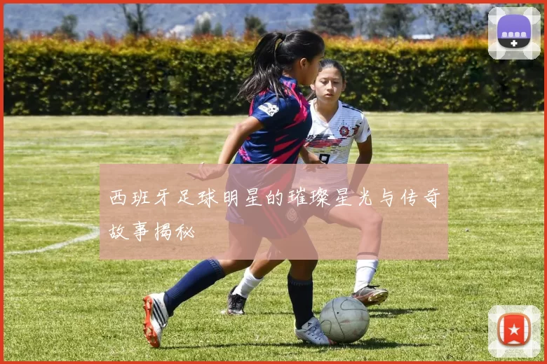 西班牙足球明星的璀璨星光与传奇故事揭秘