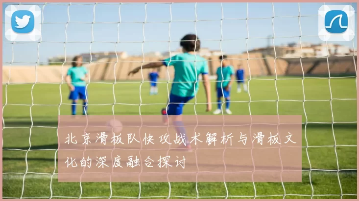 北京滑板队快攻战术解析与滑板文化的深度融合探讨
