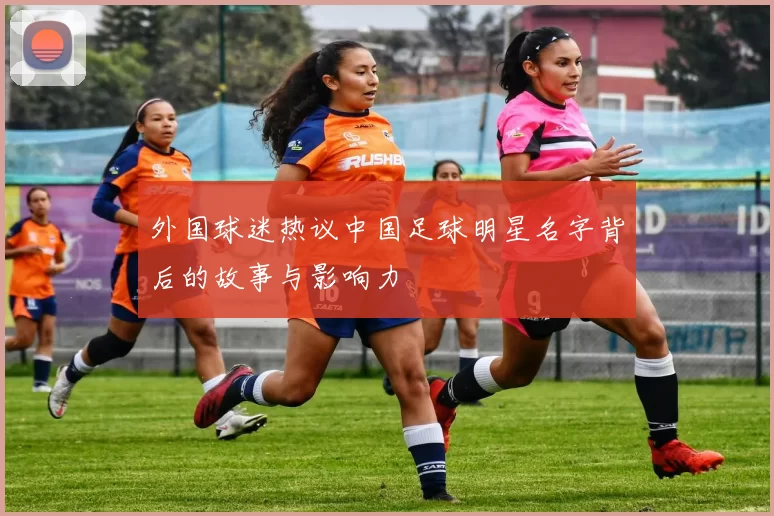 外国球迷热议中国足球明星名字背后的故事与影响力