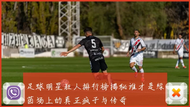 足球明星狂人排行榜揭秘谁才是绿茵场上的真正疯子与传奇