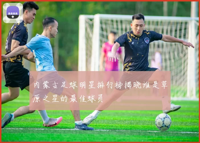 内蒙古足球明星排行榜揭晓谁是草原之星的最佳球员