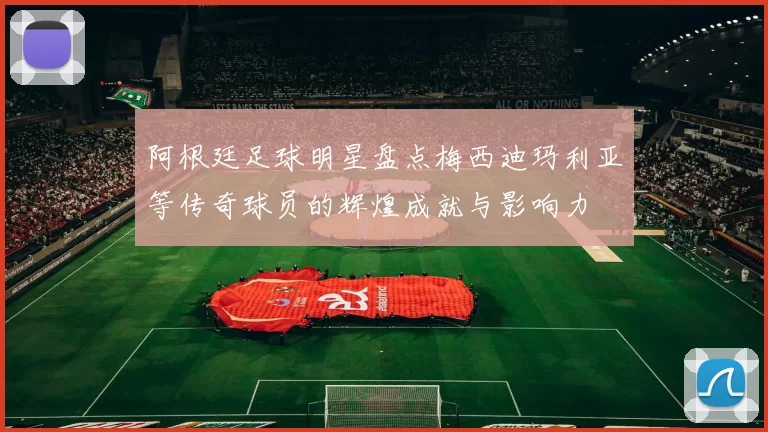阿根廷足球明星盘点梅西迪玛利亚等传奇球员的辉煌成就与影响力