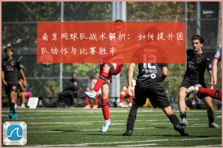 南京网球队战术解析：如何提升团队协作与比赛胜率