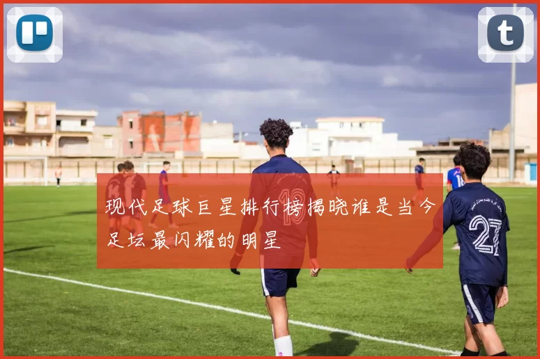 现代足球巨星排行榜揭晓谁是当今足坛最闪耀的明星