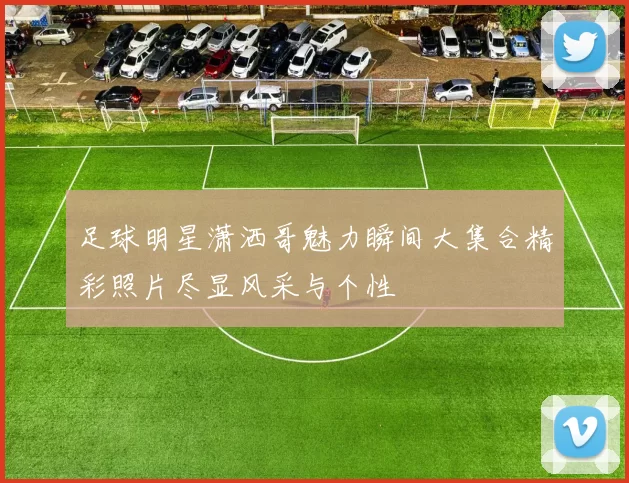 足球明星潇洒哥魅力瞬间大集合精彩照片尽显风采与个性