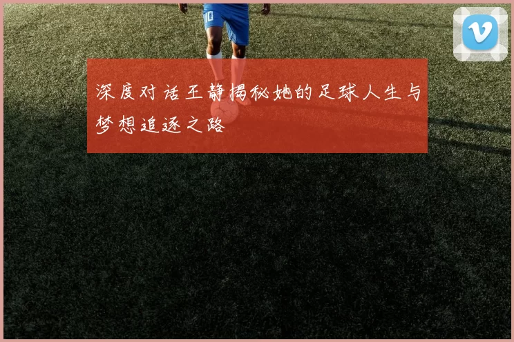 深度对话王静揭秘她的足球人生与梦想追逐之路
