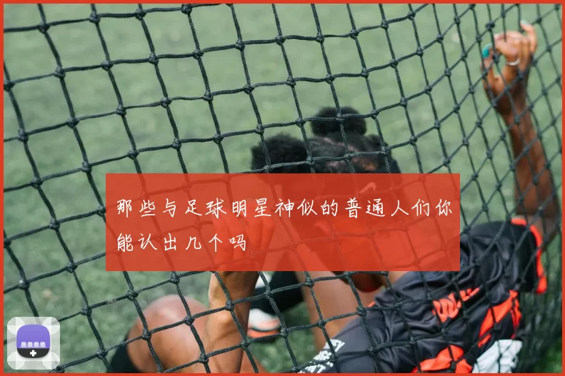 那些与足球明星神似的普通人们你能认出几个吗