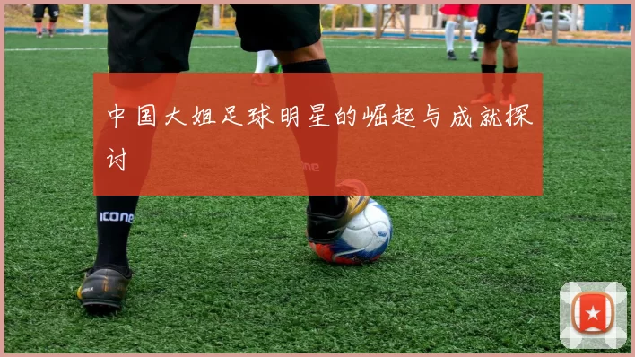中国大姐足球明星的崛起与成就探讨