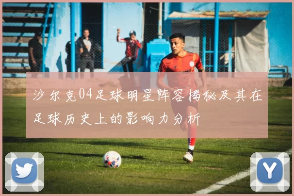 沙尔克04足球明星阵容揭秘及其在足球历史上的影响力分析