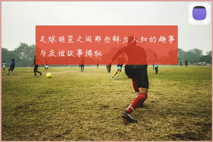 足球明星之间那些鲜为人知的趣事与友谊故事揭秘