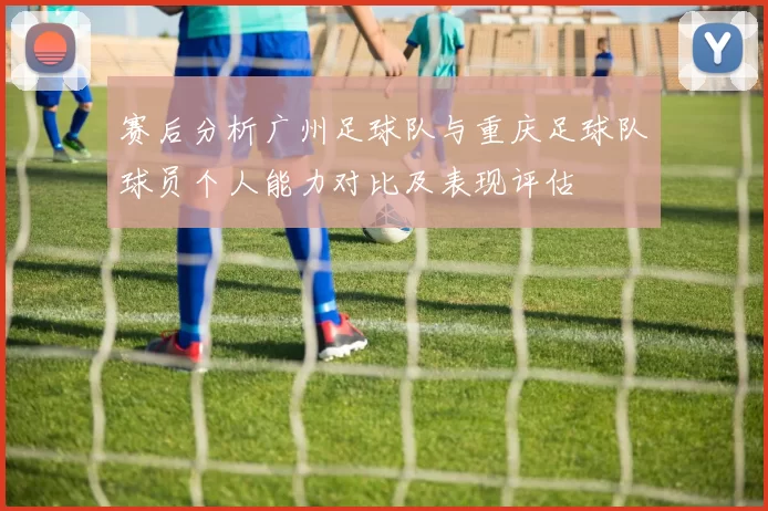 赛后分析广州足球队与重庆足球队球员个人能力对比及表现评估