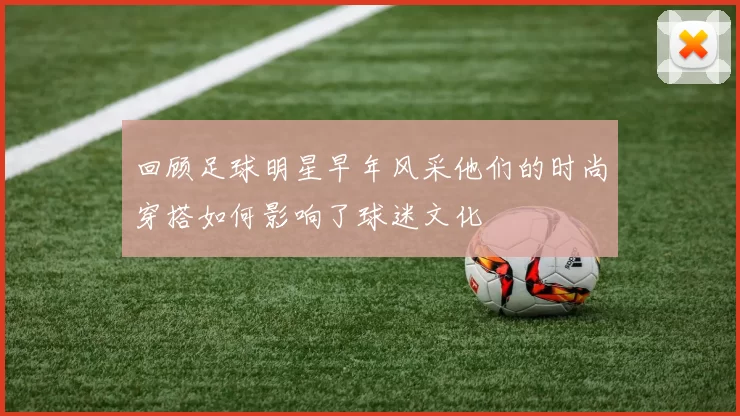 回顾足球明星早年风采他们的时尚穿搭如何影响了球迷文化
