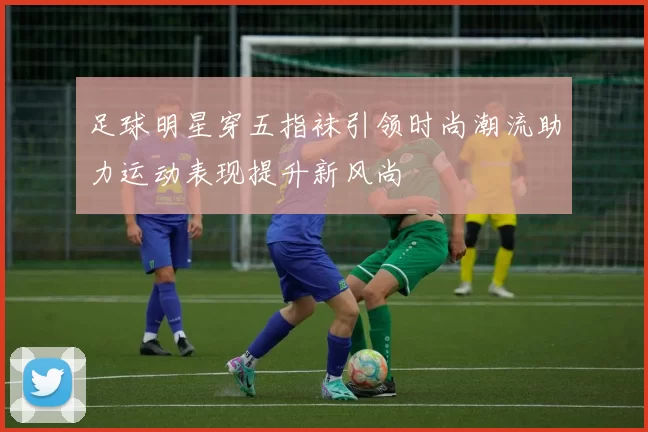 足球明星穿五指袜引领时尚潮流助力运动表现提升新风尚