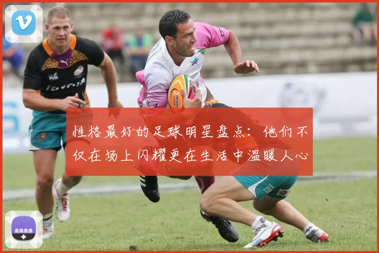 性格最好的足球明星盘点：他们不仅在场上闪耀更在生活中温暖人心