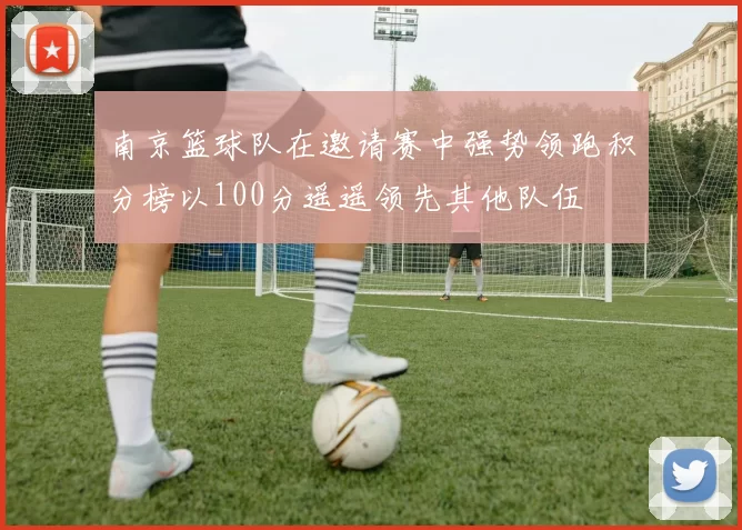 南京篮球队在邀请赛中强势领跑积分榜以100分遥遥领先其他队伍