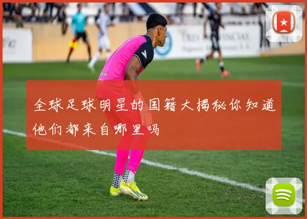 全球足球明星的国籍大揭秘你知道他们都来自哪里吗