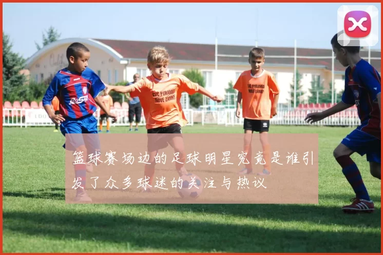 篮球赛场边的足球明星究竟是谁引发了众多球迷的关注与热议
