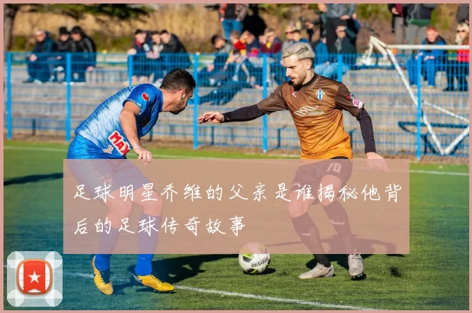足球明星乔维的父亲是谁揭秘他背后的足球传奇故事