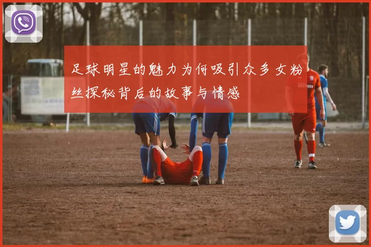 足球明星的魅力为何吸引众多女粉丝探秘背后的故事与情感