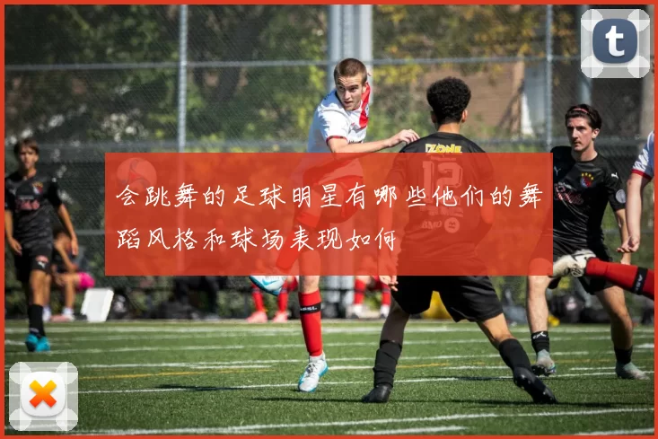 会跳舞的足球明星有哪些他们的舞蹈风格和球场表现如何