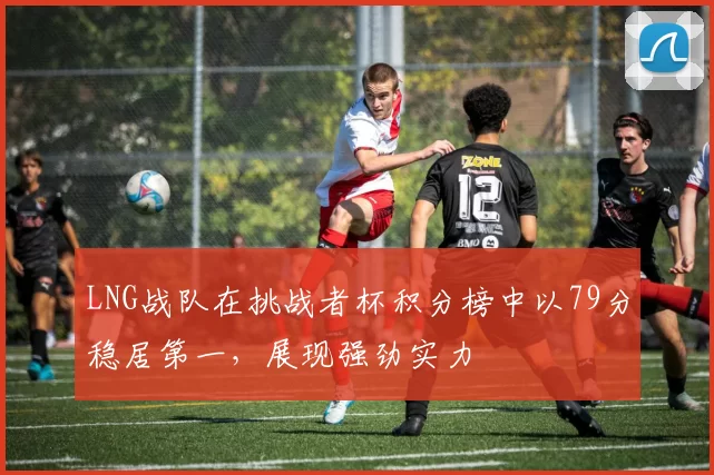 LNG战队在挑战者杯积分榜中以79分稳居第一，展现强劲实力